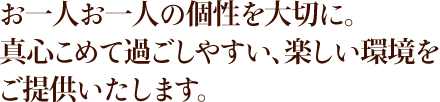 お一人お一人の個性を大切に。真心こめて過ごしやすい、楽しい環境をご提供いたします。